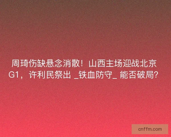 周琦伤缺悬念消散！山西主场迎战北京 G1，许利民祭出 _铁血防守_ 能否破局？