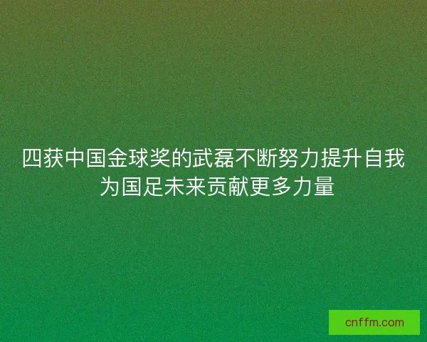 四获中国金球奖的武磊不断努力提升自我 为国足未来贡献更多力量
