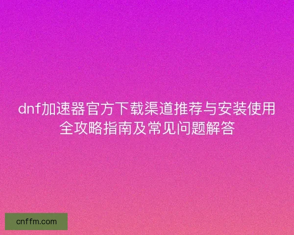 dnf加速器官方下载渠道推荐与安装使用全攻略指南及常见问题解答