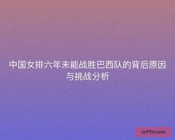 中国女排六年未能战胜巴西队的背后原因与挑战分析