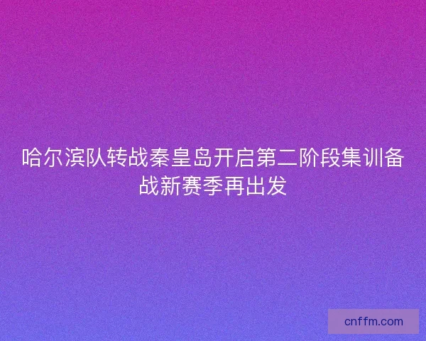 哈尔滨队转战秦皇岛开启第二阶段集训备战新赛季再出发