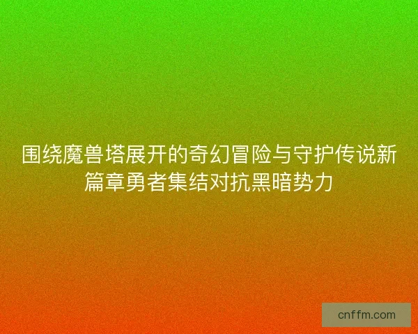 围绕魔兽塔展开的奇幻冒险与守护传说新篇章勇者集结对抗黑暗势力