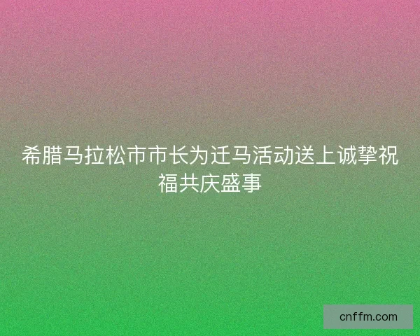 希腊马拉松市市长为迁马活动送上诚挚祝福共庆盛事