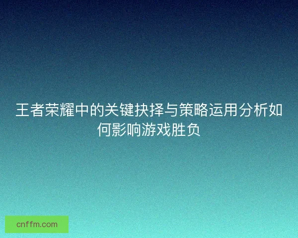 王者荣耀中的关键抉择与策略运用分析如何影响游戏胜负