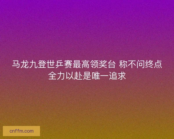 马龙九登世乒赛最高领奖台 称不问终点全力以赴是唯一追求