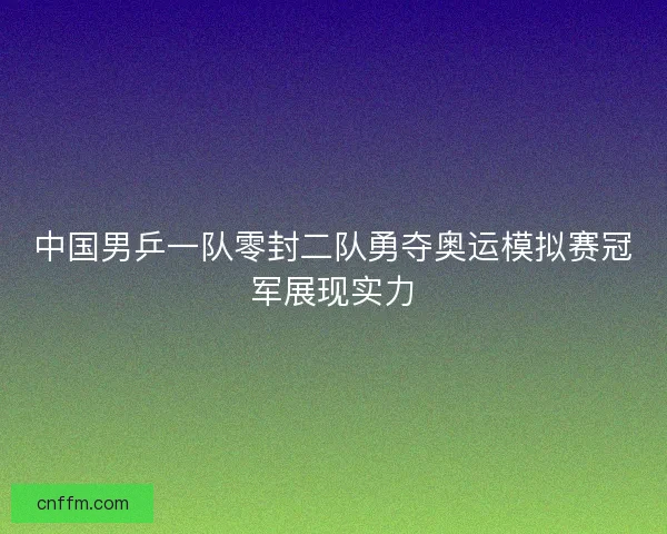 中国男乒一队零封二队勇夺奥运模拟赛冠军展现实力