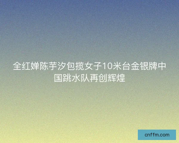 全红婵陈芋汐包揽女子10米台金银牌中国跳水队再创辉煌