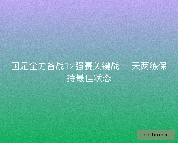 国足全力备战12强赛关键战 一天两练保持最佳状态